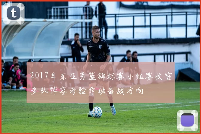 2017年东亚男篮锦标赛小组赛收官多队阵容考验牵动备战方向