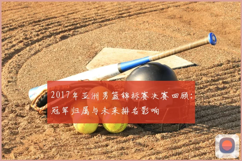 2017年亚洲男篮锦标赛决赛回顾：冠军归属与未来排名影响