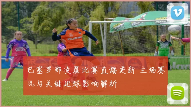 巴塞罗那凌晨比赛直播更新 主场赛况与关键进球影响解析