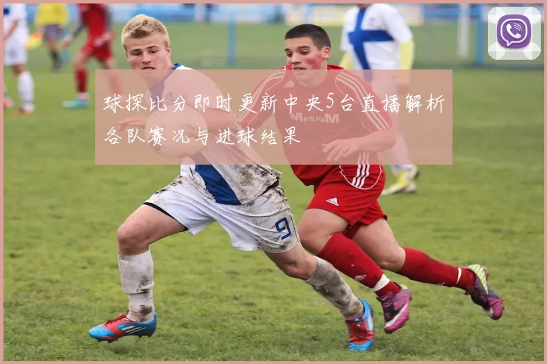 球探比分即时更新中央5台直播解析各队赛况与进球结果