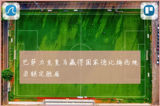 巴萨力克皇马赢得国家德比梅西绝杀锁定胜局