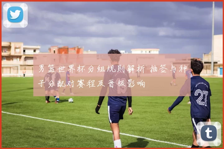 男篮世界杯分组规则解析 抽签与种子分配对赛程及晋级影响