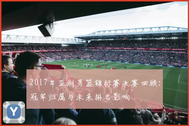 2017年亚洲男篮锦标赛决赛回顾：冠军归属与未来排名影响