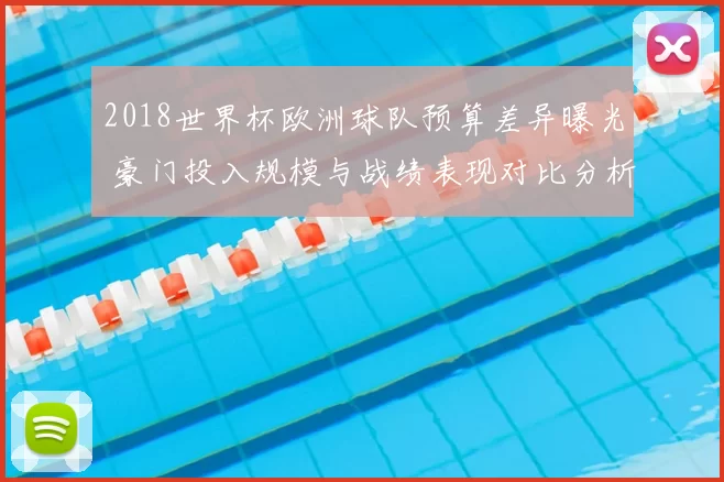 2018世界杯欧洲球队预算差异曝光 豪门投入规模与战绩表现对比分析