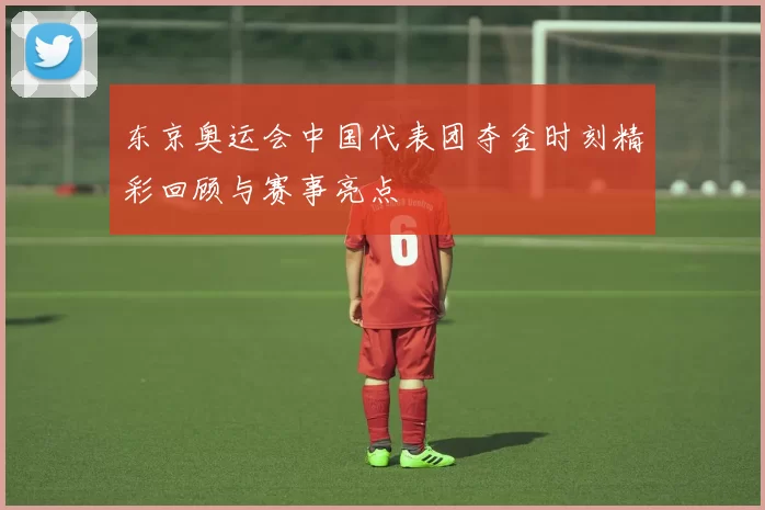 东京奥运会中国代表团夺金时刻精彩回顾与赛事亮点