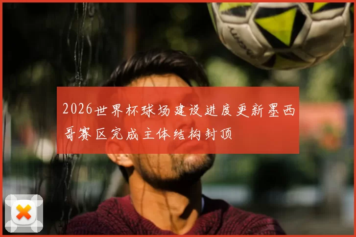 2026世界杯球场建设进度更新墨西哥赛区完成主体结构封顶