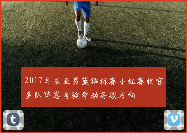 2017年东亚男篮锦标赛小组赛收官多队阵容考验牵动备战方向