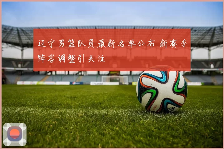 辽宁男篮队员最新名单公布 新赛季阵容调整引关注