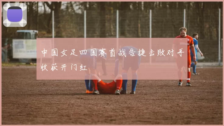 中国女足四国赛首战告捷击败对手收获开门红