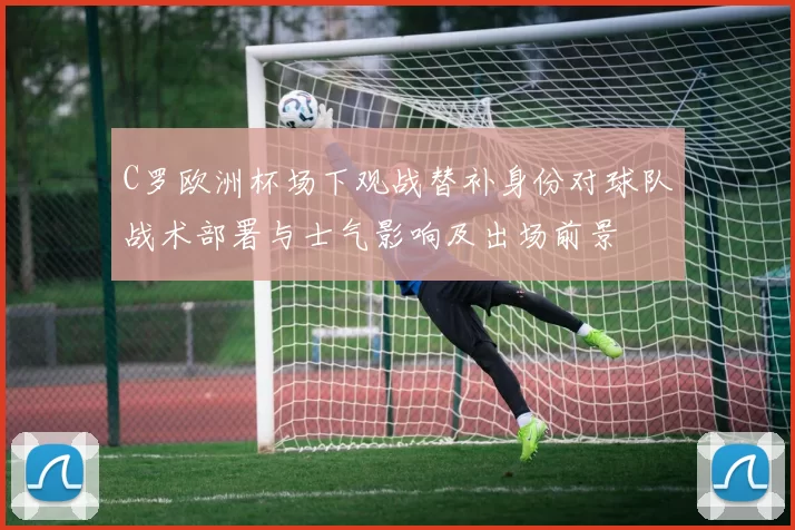 C罗欧洲杯场下观战替补身份对球队战术部署与士气影响及出场前景