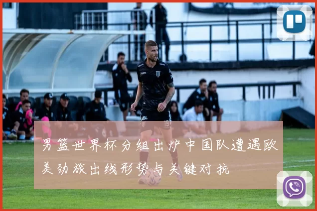 男篮世界杯分组出炉中国队遭遇欧美劲旅出线形势与关键对抗