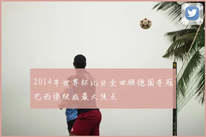 2014年世界杯比分全回顾德国夺冠巴西惨败成最大焦点