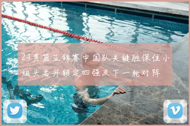 24男篮亚锦赛中国队关键胜保住小组头名并锁定四强及下一轮对阵