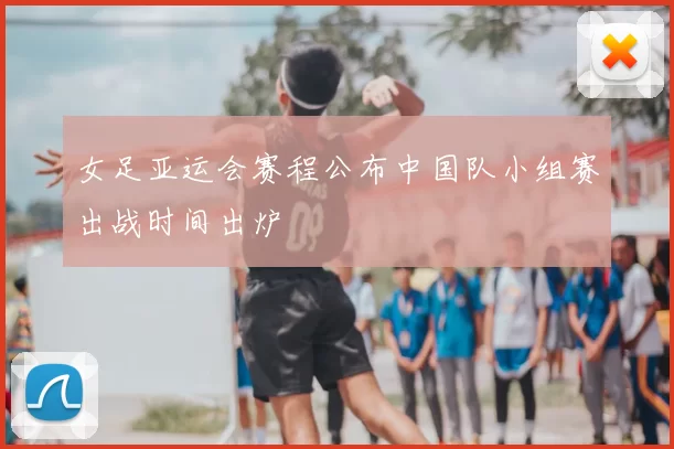 女足亚运会赛程公布中国队小组赛出战时间出炉