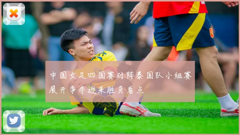中国女足四国赛对阵泰国队小组赛展开争夺迎来胜负看点