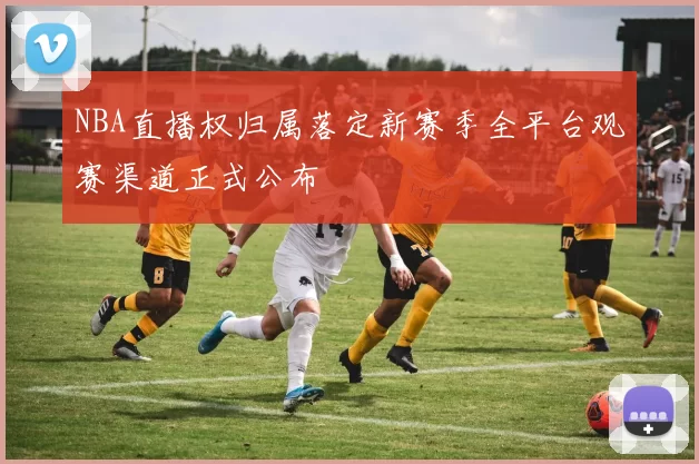 NBA直播权归属落定新赛季全平台观赛渠道正式公布