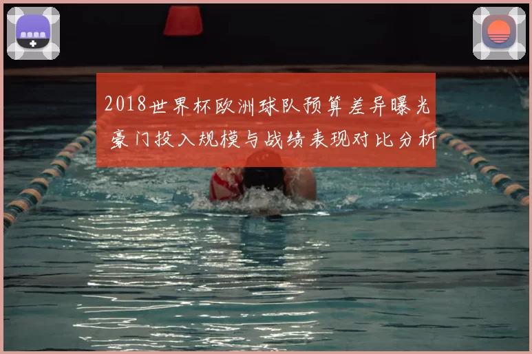 2018世界杯欧洲球队预算差异曝光 豪门投入规模与战绩表现对比分析