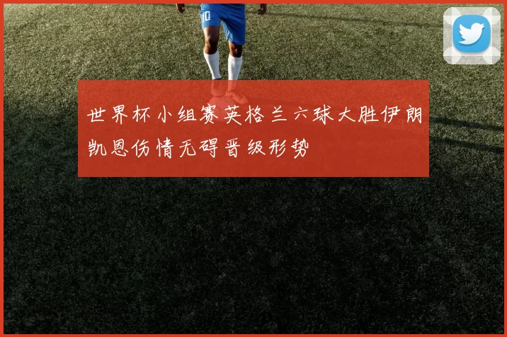 世界杯小组赛英格兰六球大胜伊朗凯恩伤情无碍晋级形势