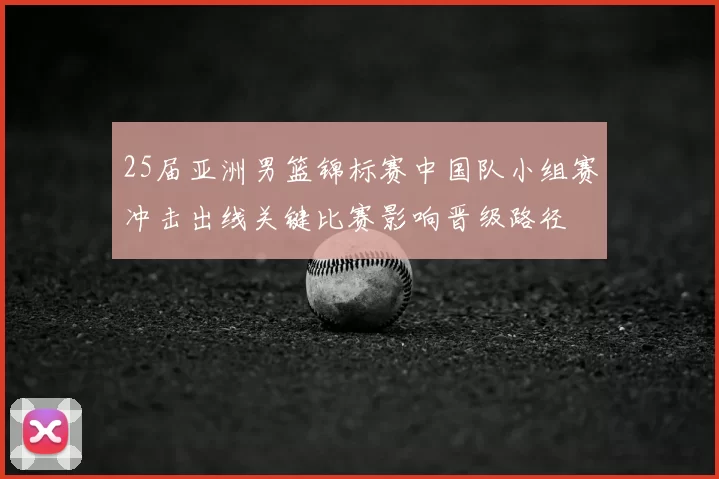 25届亚洲男篮锦标赛中国队小组赛冲击出线关键比赛影响晋级路径