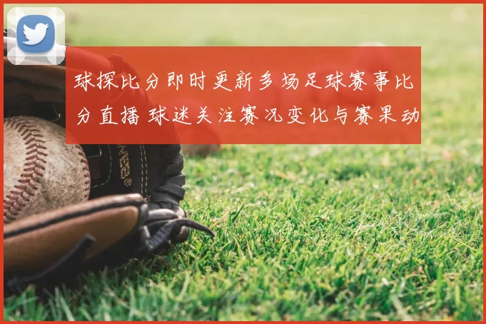球探比分即时更新多场足球赛事比分直播 球迷关注赛况变化与赛果动态