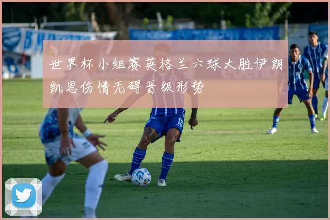 世界杯小组赛英格兰六球大胜伊朗凯恩伤情无碍晋级形势