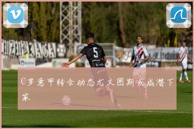 C罗意甲转会动态尤文图斯或成潜下家
