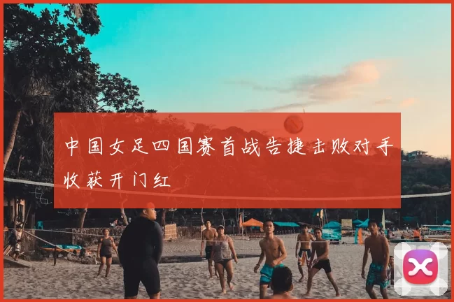 中国女足四国赛首战告捷击败对手收获开门红