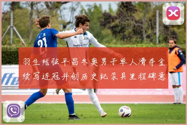 羽生结弦平昌冬奥男子单人滑夺金续写连冠并创历史纪录具里程碑意义