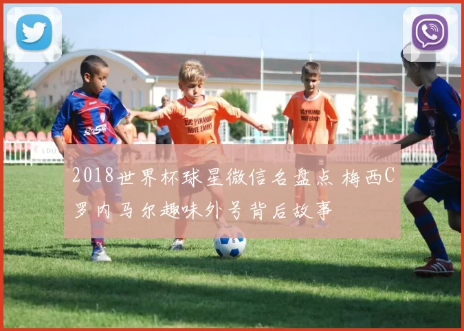 2018世界杯球星微信名盘点 梅西C罗内马尔趣味外号背后故事