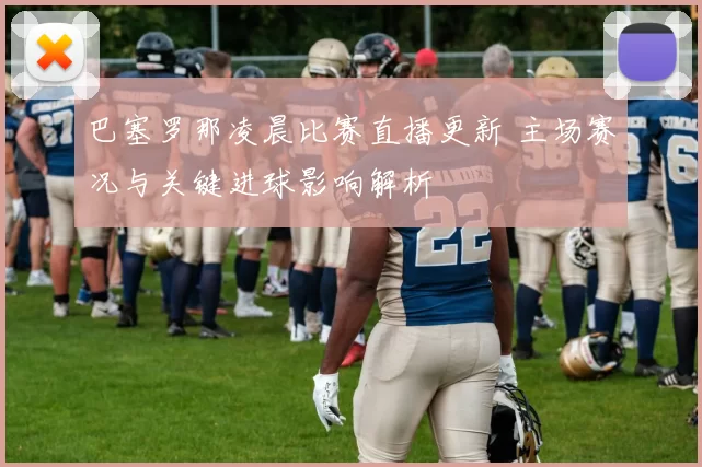 巴塞罗那凌晨比赛直播更新 主场赛况与关键进球影响解析