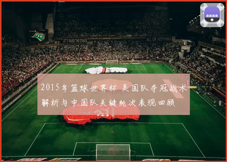 2015年篮球世界杯 美国队夺冠战术解析与中国队关键轮次表现回顾