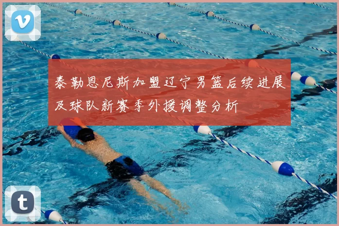 泰勒恩尼斯加盟辽宁男篮后续进展及球队新赛季外援调整分析