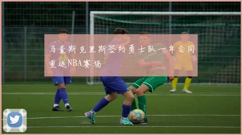 马奎斯克里斯签约勇士队一年合同重返NBA赛场