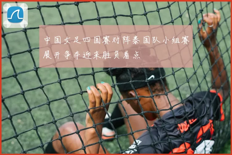 中国女足四国赛对阵泰国队小组赛展开争夺迎来胜负看点