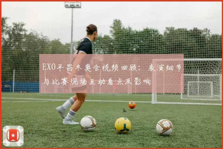 EXO平昌冬奥会视频回顾：表演细节与比赛现场互动看点及影响
