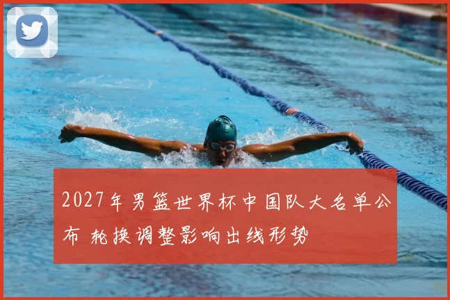 2027年男篮世界杯中国队大名单公布 轮换调整影响出线形势