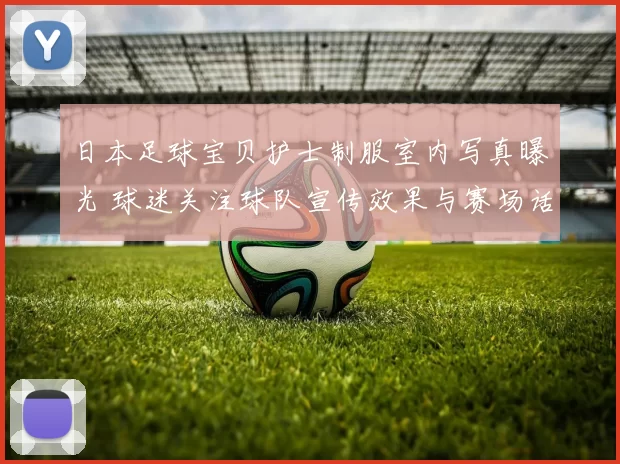 日本足球宝贝护士制服室内写真曝光 球迷关注球队宣传效果与赛场话题性