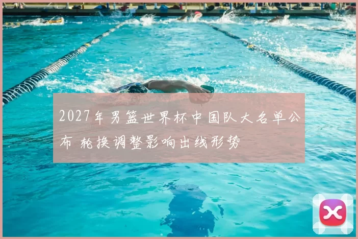 2027年男篮世界杯中国队大名单公布 轮换调整影响出线形势