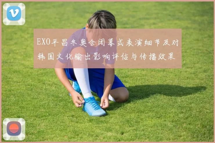 EXO平昌冬奥会闭幕式表演细节及对韩国文化输出影响评估与传播效果