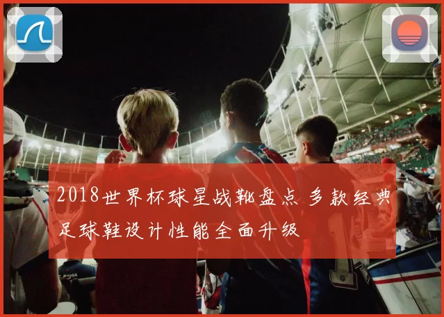 2018世界杯球星战靴盘点 多款经典足球鞋设计性能全面升级