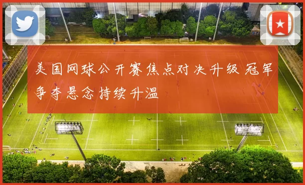 美国网球公开赛焦点对决升级 冠军争夺悬念持续升温