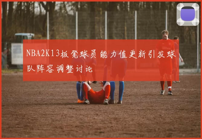 NBA2K13板凳球员能力值更新引发球队阵容调整讨论