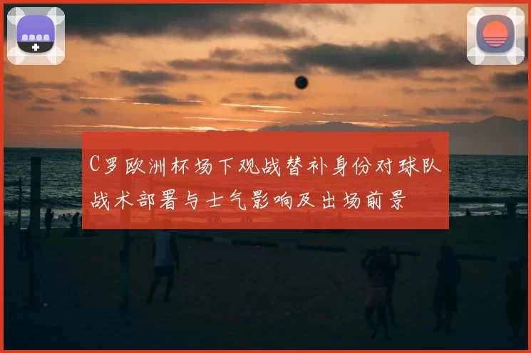 C罗欧洲杯场下观战替补身份对球队战术部署与士气影响及出场前景