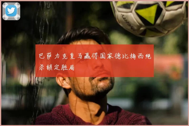 巴萨力克皇马赢得国家德比梅西绝杀锁定胜局