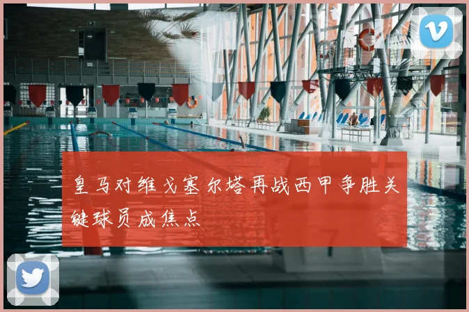 皇马对维戈塞尔塔再战西甲争胜关键球员成焦点