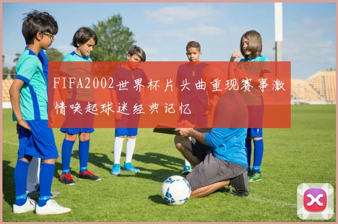 FIFA2002世界杯片头曲重现赛事激情唤起球迷经典记忆