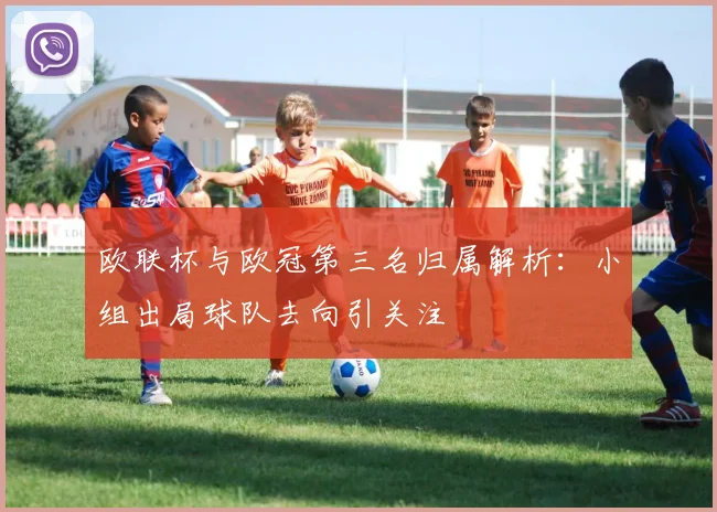欧联杯与欧冠第三名归属解析：小组出局球队去向引关注