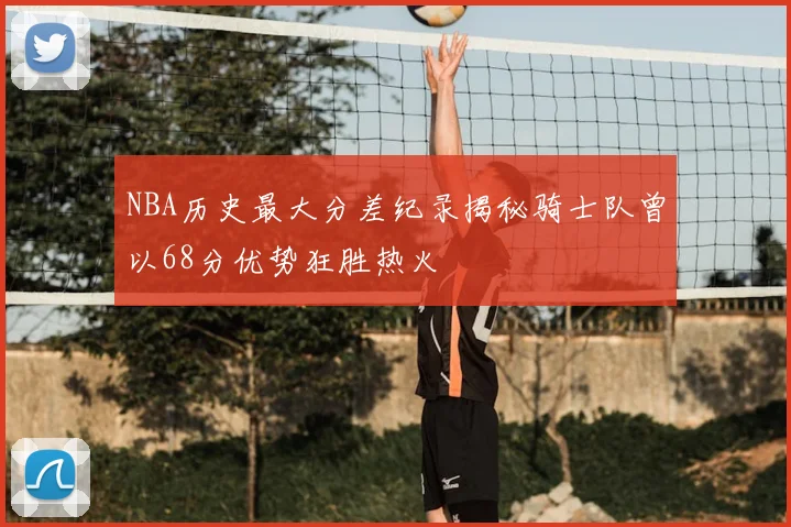 NBA历史最大分差纪录揭秘骑士队曾以68分优势狂胜热火